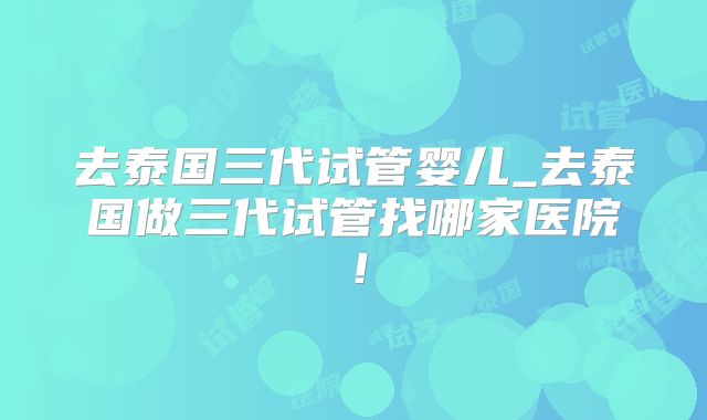 去泰国三代试管婴儿_去泰国做三代试管找哪家医院！