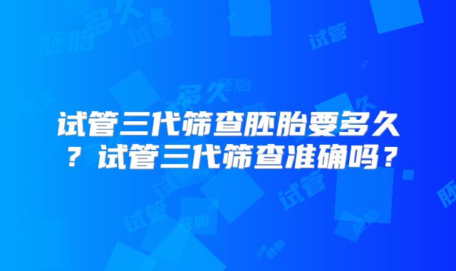 试管三代筛查胚胎要多久?试管三代筛查准确吗?