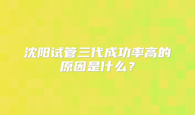 沈阳试管三代成功率高的原因是什么?