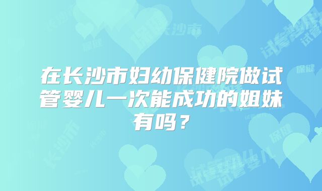 在长沙市妇幼保健院做试管婴儿一次能成功的姐妹有吗?