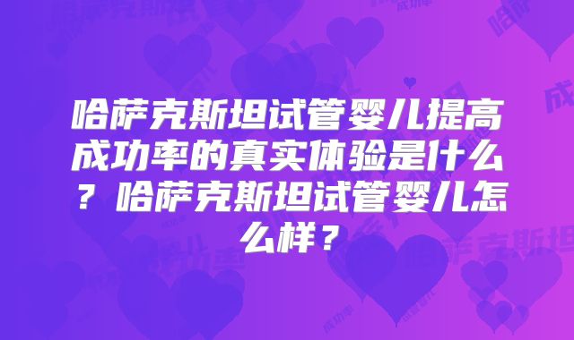 哈萨克斯坦试管婴儿提高成功率的真实体验是什么？哈萨克斯坦试管婴儿怎么样？
