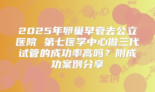 2025年卵巢早衰去公立医院 第七医学中心做三代试管的成功率高吗?附成功案例分享