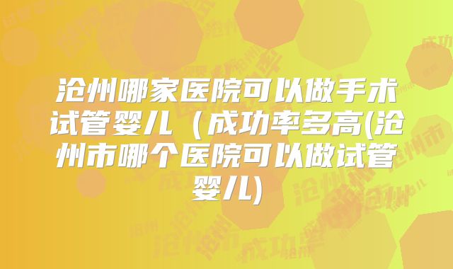 沧州哪家医院可以做手术试管婴儿(成功率多高(沧州市哪个医院可以做试管婴儿)