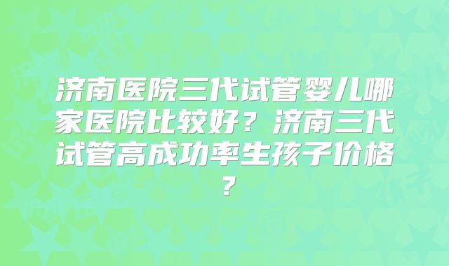 济南医院三代试管婴儿哪家医院比较好？济南三代试管高成功率生孩子价格？