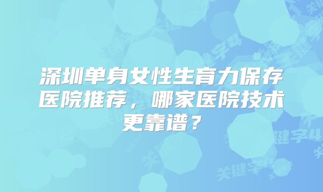 深圳单身女性生育力保存医院推荐，哪家医院技术更靠谱？