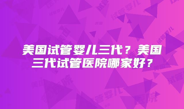 美国试管婴儿三代？美国三代试管医院哪家好？