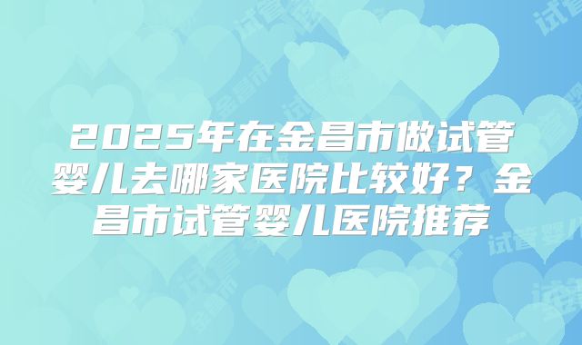2025年在金昌市做试管婴儿去哪家医院比较好?金昌市试管婴儿医院推荐