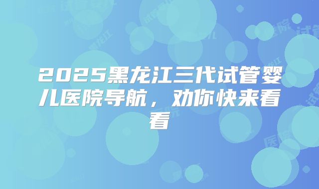 2025黑龙江三代试管婴儿医院导航，劝你快来看看