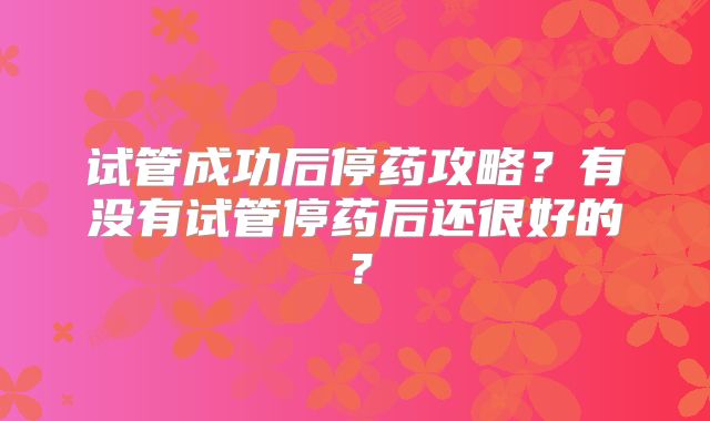 试管成功后停药攻略?有没有试管停药后还很好的?