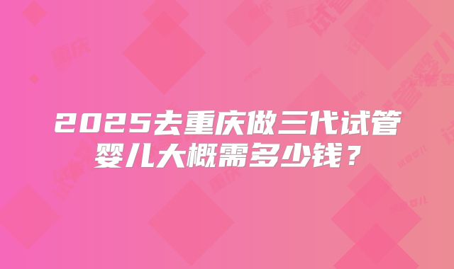 2025去重庆做三代试管婴儿大概需多少钱？
