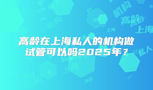 高龄在上海私人的机构做试管可以吗2025年？