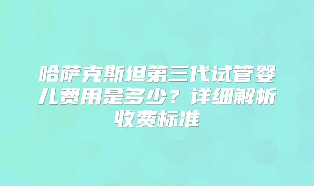 哈萨克斯坦第三代试管婴儿费用是多少？详细解析收费标准