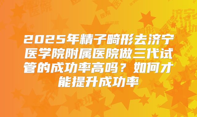 2025年精子畸形去济宁医学院附属医院做三代试管的成功率高吗?如何才能提升成功率