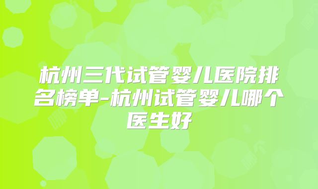 杭州三代试管婴儿医院排名榜单-杭州试管婴儿哪个医生好