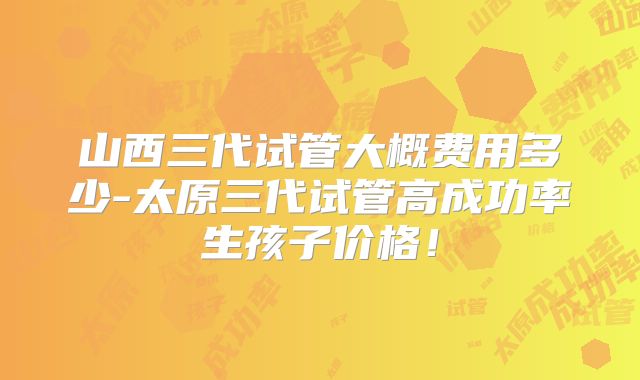 山西三代试管大概费用多少-太原三代试管高成功率生孩子价格！