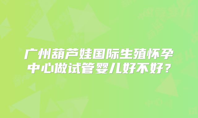 广州葫芦娃国际生殖怀孕中心做试管婴儿好不好?