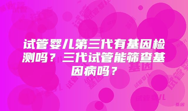 试管婴儿第三代有基因检测吗？三代试管能筛查基因病吗？