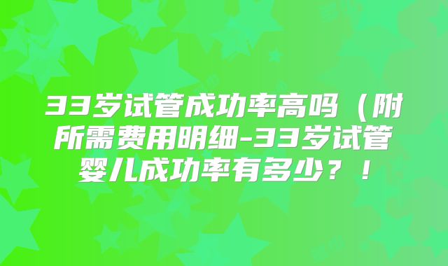 33岁试管成功率高吗（附所需费用明细-33岁试管婴儿成功率有多少？！