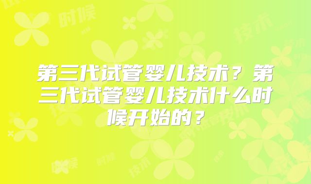 第三代试管婴儿技术？第三代试管婴儿技术什么时候开始的？