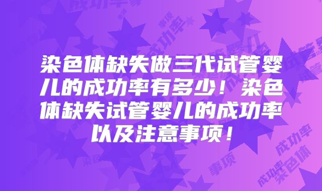 染色体缺失做三代试管婴儿的成功率有多少！染色体缺失试管婴儿的成功率以及注意事项！