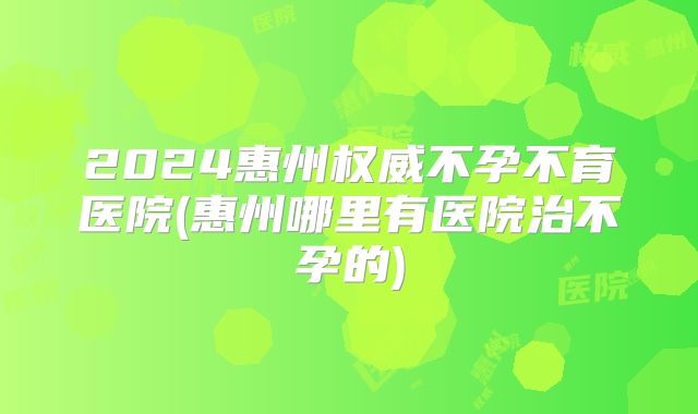 2024惠州权威不孕不育医院(惠州哪里有医院治不孕的)