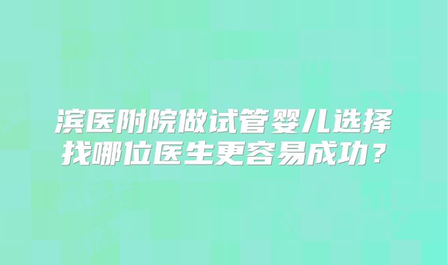 滨医附院做试管婴儿选择找哪位医生更容易成功？