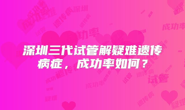 深圳三代试管解疑难遗传病症，成功率如何？