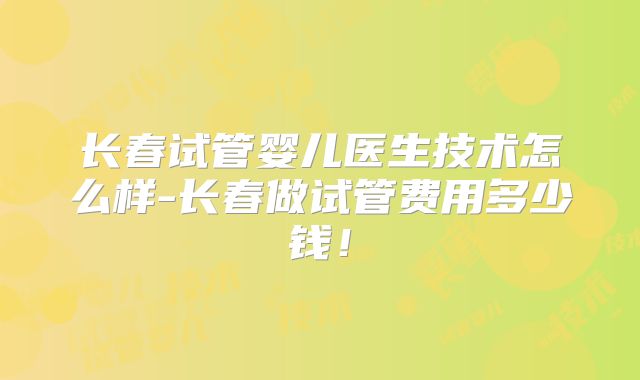 长春试管婴儿医生技术怎么样-长春做试管费用多少钱!