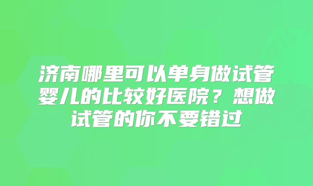 济南哪里可以单身做试管婴儿的比较好医院?想做试管的你不要错过