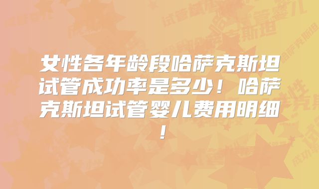 女性各年龄段哈萨克斯坦试管成功率是多少！哈萨克斯坦试管婴儿费用明细！