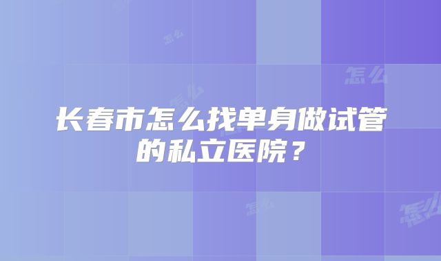 长春市怎么找单身做试管的私立医院?