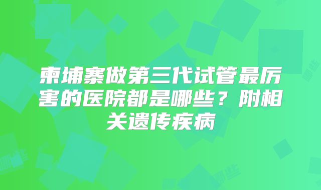 柬埔寨做第三代试管最厉害的医院都是哪些？附相关遗传疾病