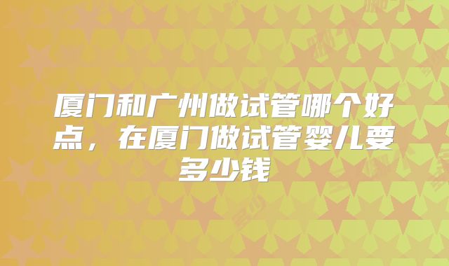厦门和广州做试管哪个好点，在厦门做试管婴儿要多少钱