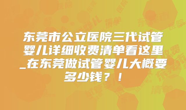 东莞市公立医院三代试管婴儿详细收费清单看这里_在东莞做试管婴儿大概要多少钱?!