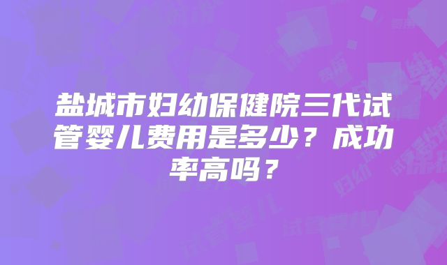 盐城市妇幼保健院三代试管婴儿费用是多少?成功率高吗?