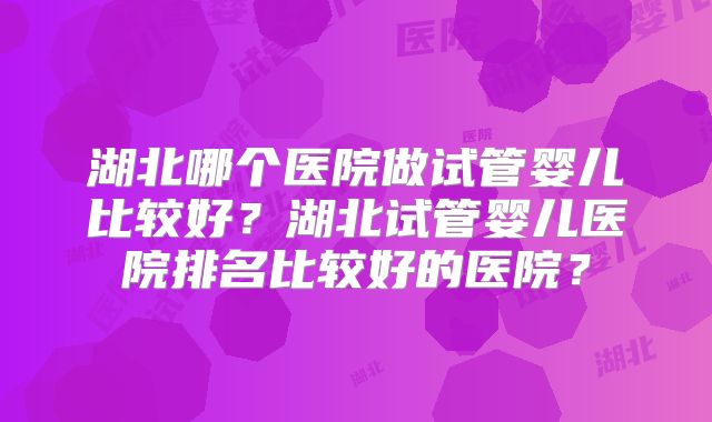 湖北哪个医院做试管婴儿比较好？湖北试管婴儿医院排名比较好的医院？