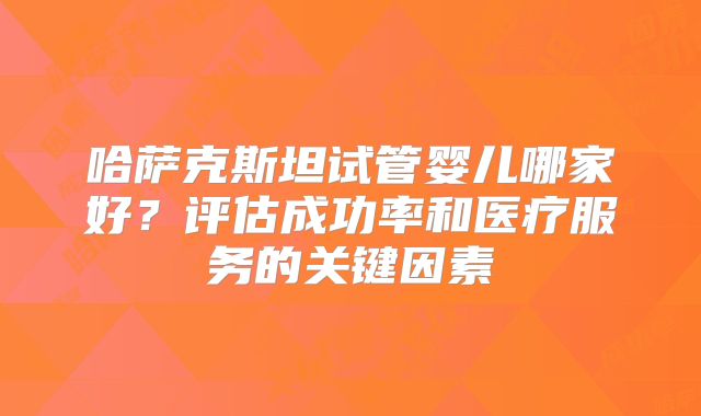 哈萨克斯坦试管婴儿哪家好？评估成功率和医疗服务的关键因素