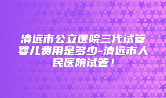 清远市公立医院三代试管婴儿费用是多少-清远市人民医院试管！