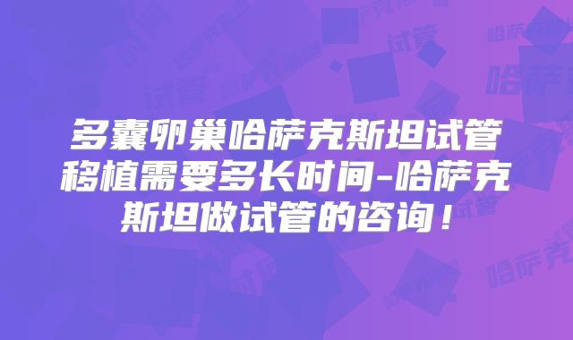 多囊卵巢哈萨克斯坦试管移植需要多长时间-哈萨克斯坦做试管的咨询！