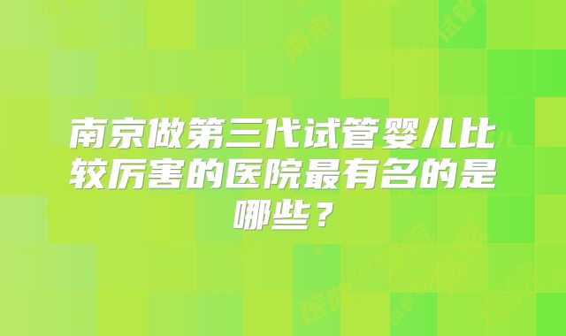 南京做第三代试管婴儿比较厉害的医院最有名的是哪些?