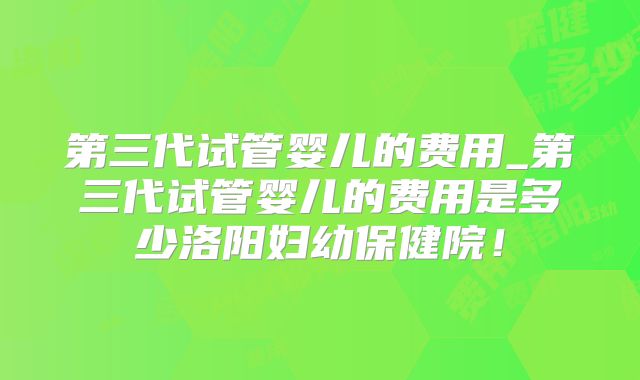 第三代试管婴儿的费用_第三代试管婴儿的费用是多少洛阳妇幼保健院！
