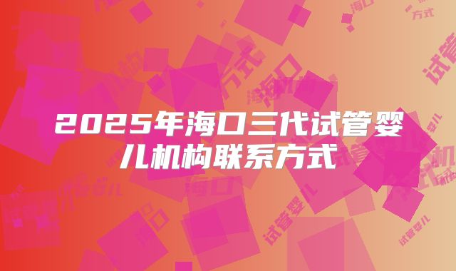 2025年海口三代试管婴儿机构联系方式