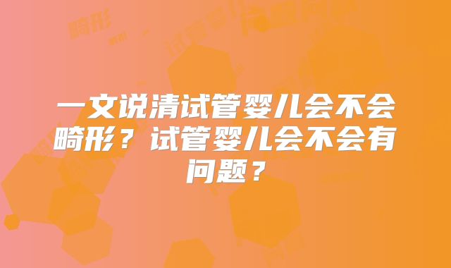 一文说清试管婴儿会不会畸形？试管婴儿会不会有问题？