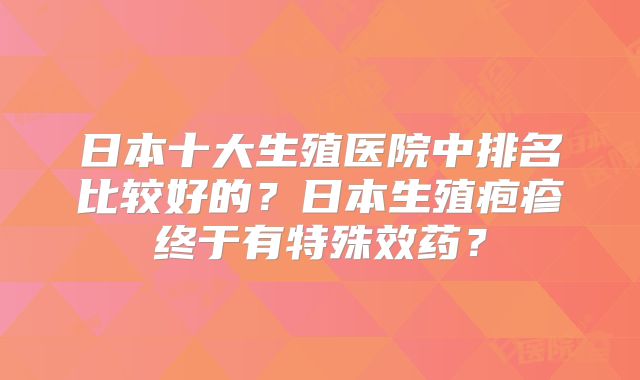 日本十大生殖医院中排名比较好的?日本生殖疱疹终于有特殊效药?