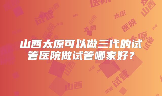 山西太原可以做三代的试管医院做试管哪家好？