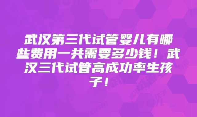武汉第三代试管婴儿有哪些费用一共需要多少钱！武汉三代试管高成功率生孩子！