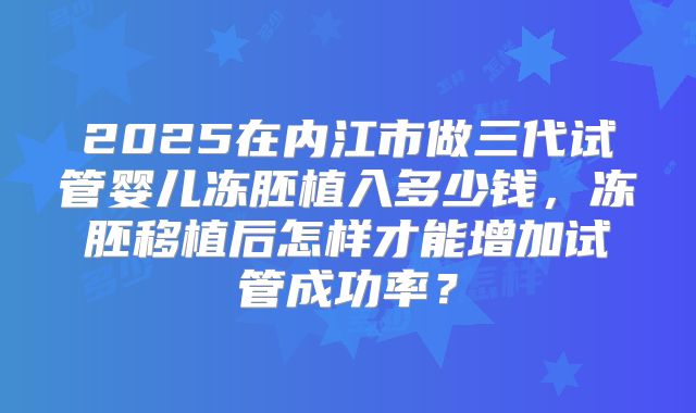 2025在内江市做三代试管婴儿冻胚植入多少钱，冻胚移植后怎样才能增加试管成功率？