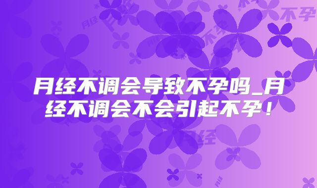 月经不调会导致不孕吗_月经不调会不会引起不孕！
