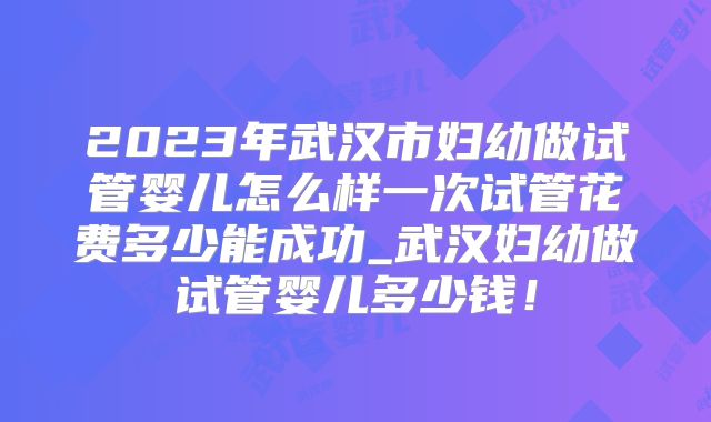 2023年武汉市妇幼做试管婴儿怎么样一次试管花费多少能成功_武汉妇幼做试管婴儿多少钱！