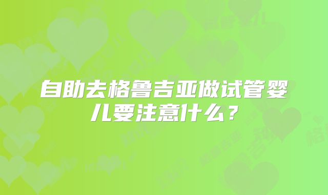 自助去格鲁吉亚做试管婴儿要注意什么?